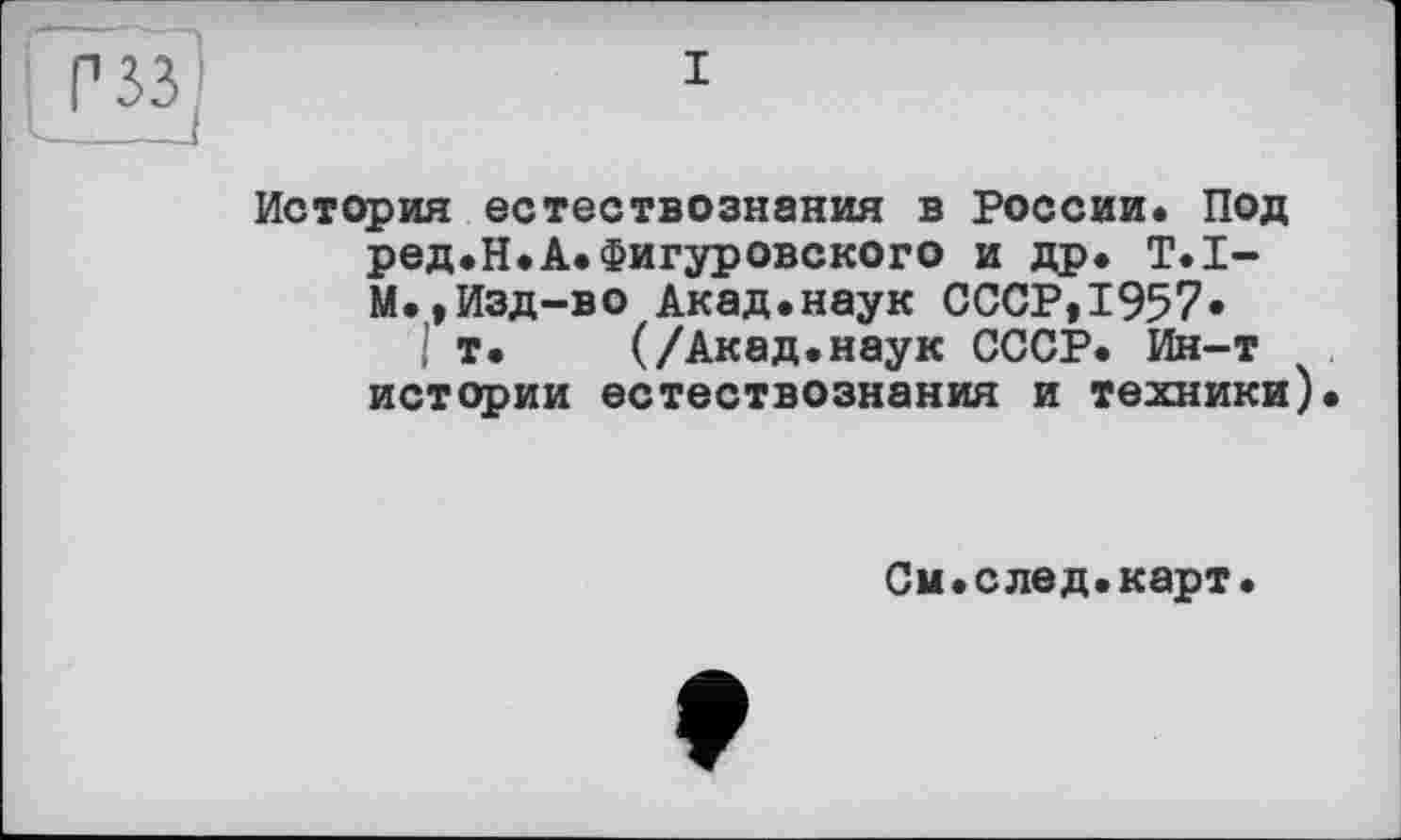 ﻿Œff]
I
История естествознания в России. Под ред.Н.А.Фигуровского и др. Т.li-м., Изд-во Акад.наук СССР,1957»
I т. (/Акад.наук СССР. Ин-т истории естествознания и техники
См.след.карт